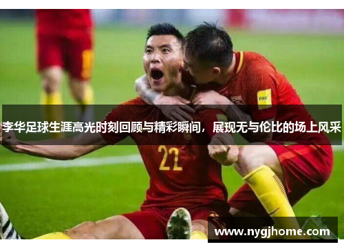 李华足球生涯高光时刻回顾与精彩瞬间，展现无与伦比的场上风采
