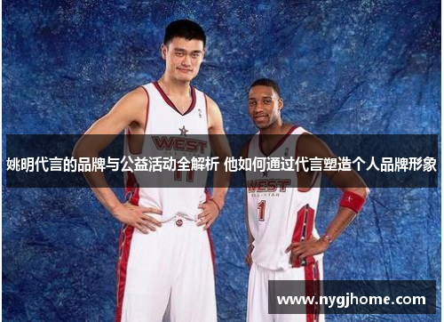 姚明代言的品牌与公益活动全解析 他如何通过代言塑造个人品牌形象