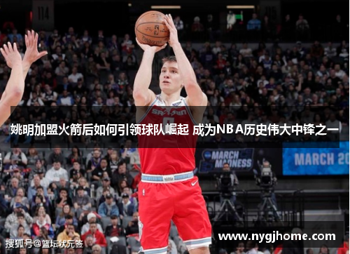 姚明加盟火箭后如何引领球队崛起 成为NBA历史伟大中锋之一
