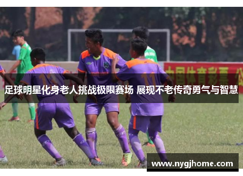 足球明星化身老人挑战极限赛场 展现不老传奇勇气与智慧