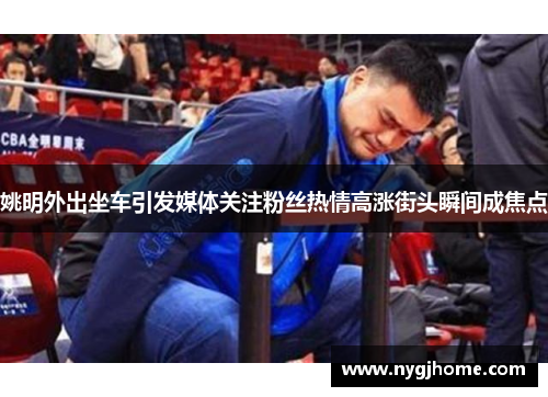 姚明外出坐车引发媒体关注粉丝热情高涨街头瞬间成焦点