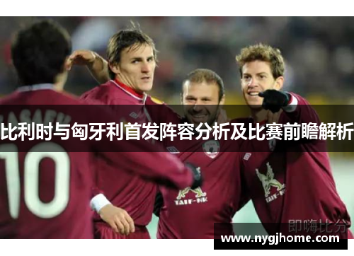 比利时与匈牙利首发阵容分析及比赛前瞻解析